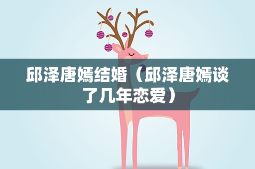 邱泽唐嫣结婚（邱泽唐嫣谈了几年恋爱）