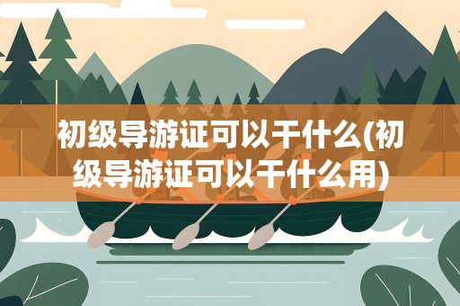 初级导游证可以干什么(初级导游证可以干什么用)