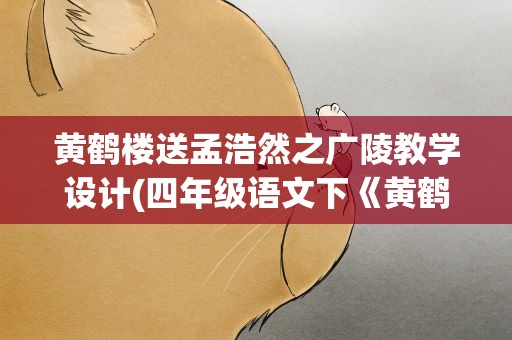 黄鹤楼送孟浩然之广陵教学设计(四年级语文下《黄鹤楼送孟浩然之广陵》教学设计)