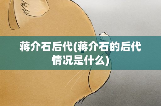 蒋介石后代(蒋介石的后代情况是什么)