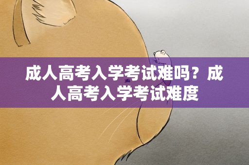 成人高考入学考试难吗？成人高考入学考试难度