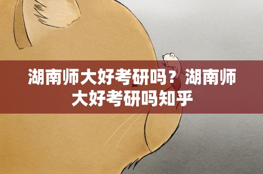 湖南师大好考研吗？湖南师大好考研吗知乎