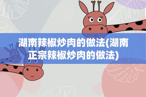 湖南辣椒炒肉的做法(湖南正宗辣椒炒肉的做法)