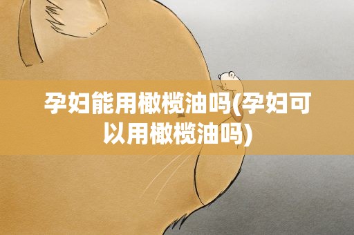 孕妇能用橄榄油吗(孕妇可以用橄榄油吗)