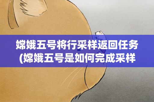 嫦娥五号将行采样返回任务(嫦娥五号是如何完成采样返回任务的)