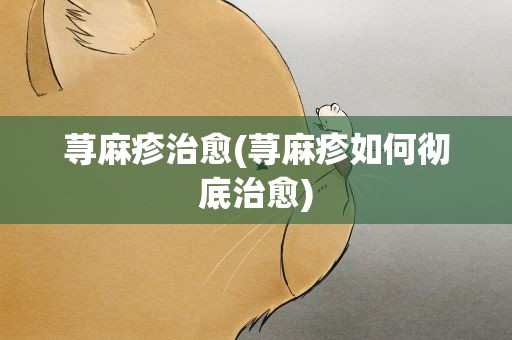 荨麻疹治愈(荨麻疹如何彻底治愈)