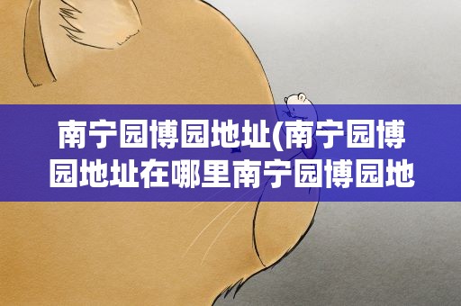 南宁园博园地址(南宁园博园地址在哪里南宁园博园地铁几号线)