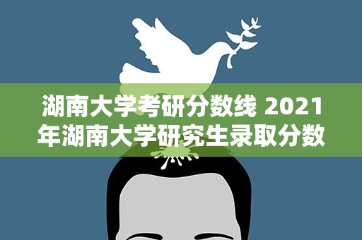 湖南大学考研分数线 2021年湖南大学研究生录取分数线