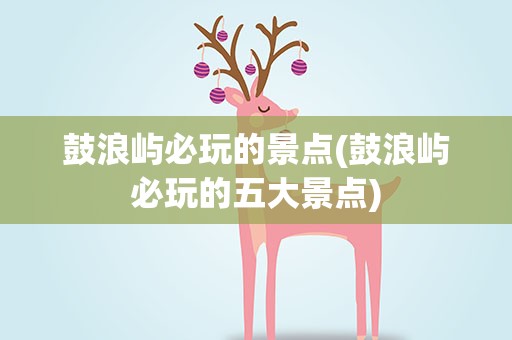 鼓浪屿必玩的景点(鼓浪屿必玩的五大景点)