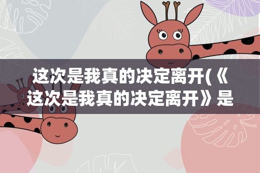 这次是我真的决定离开(《这次是我真的决定离开》是哪首歌的歌词)