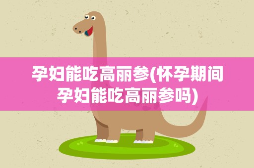 孕妇能吃高丽参(怀孕期间孕妇能吃高丽参吗)