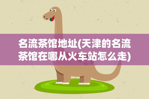 名流茶馆地址(天津的名流茶馆在哪从火车站怎么走)
