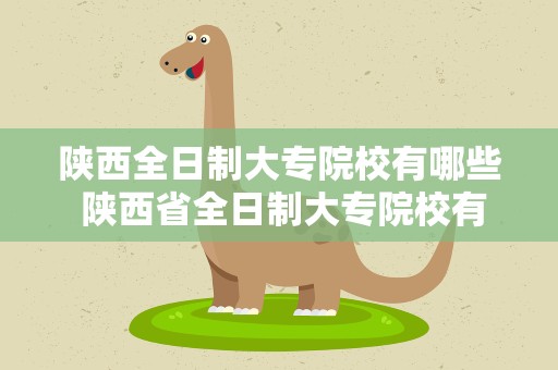 陕西全日制大专院校有哪些 陕西省全日制大专院校有哪些