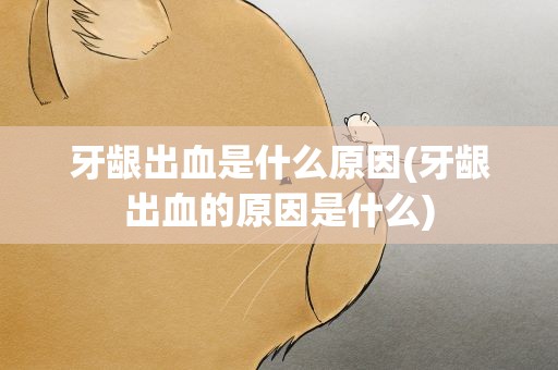 牙龈出血是什么原因(牙龈出血的原因是什么)