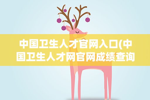 中国卫生人才官网入口(中国卫生人才网官网成绩查询入口)