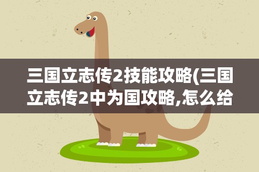 三国立志传2技能攻略(三国立志传2中为国攻略,怎么给人物学技能)