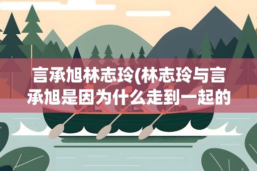 言承旭林志玲(林志玲与言承旭是因为什么走到一起的)