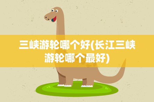 三峡游轮哪个好(长江三峡游轮哪个最好)