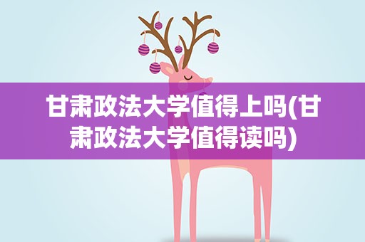 甘肃政法大学值得上吗(甘肃政法大学值得读吗)