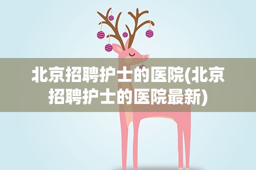 北京招聘护士的医院(北京招聘护士的医院最新)