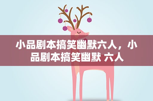 小品剧本搞笑幽默六人，小品剧本搞笑幽默 六人