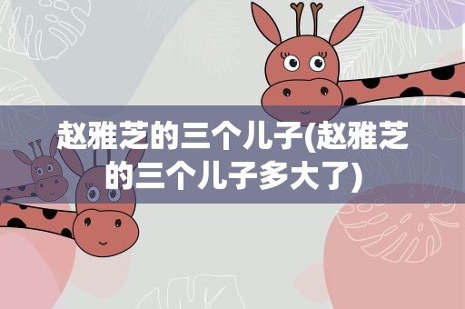 赵雅芝的三个儿子(赵雅芝的三个儿子多大了)