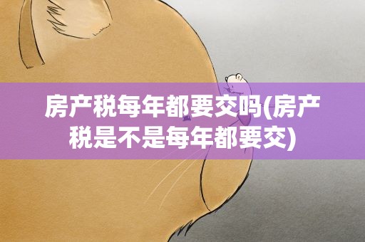 房产税每年都要交吗(房产税是不是每年都要交)