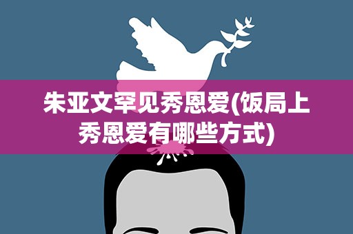 朱亚文罕见秀恩爱(饭局上秀恩爱有哪些方式)
