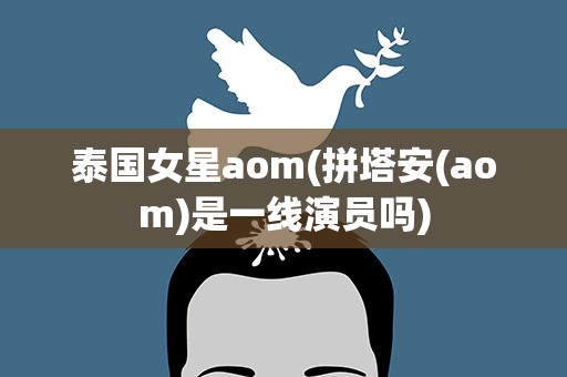 泰国女星aom(拼塔安(aom)是一线演员吗)