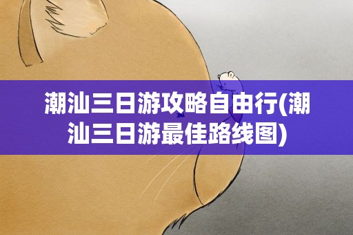 潮汕三日游攻略自由行(潮汕三日游最佳路线图)