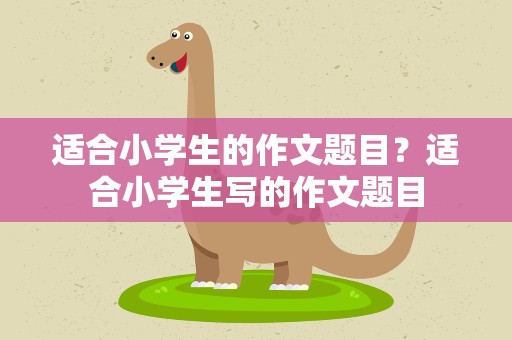 适合小学生的作文题目？适合小学生写的作文题目