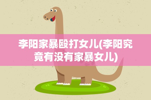 李阳家暴殴打女儿(李阳究竟有没有家暴女儿)