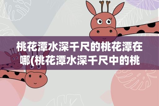 桃花潭水深千尺的桃花潭在哪(桃花潭水深千尺中的桃花潭在哪个地方)