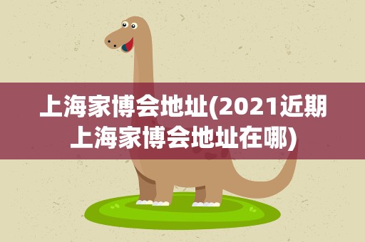 上海家博会地址(2021近期上海家博会地址在哪)