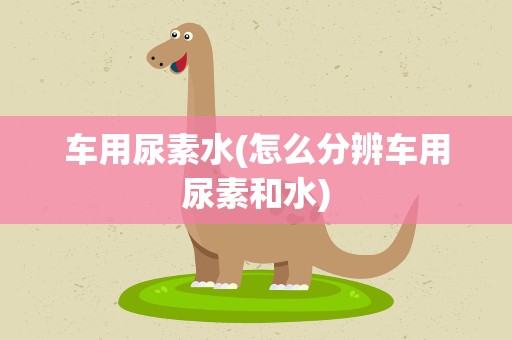 车用尿素水(怎么分辨车用尿素和水)