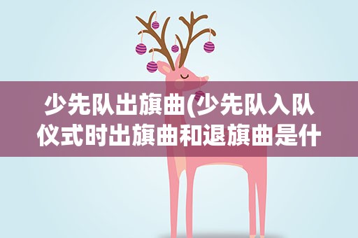 少先队出旗曲(少先队入队仪式时出旗曲和退旗曲是什么呀)