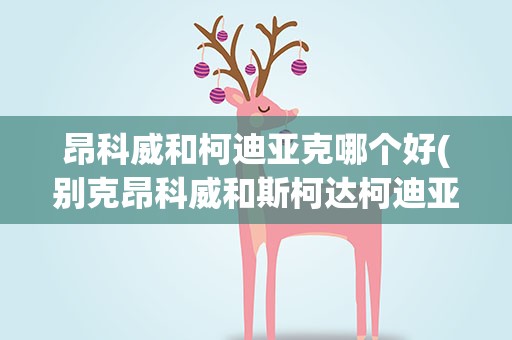昂科威和柯迪亚克哪个好(别克昂科威和斯柯达柯迪亚克哪个比较好)