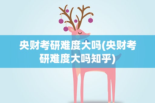 央财考研难度大吗(央财考研难度大吗知乎)