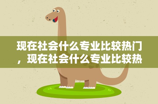 现在社会什么专业比较热门，现在社会什么专业比较热门呢