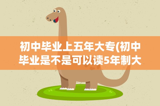 初中毕业上五年大专(初中毕业是不是可以读5年制大专)