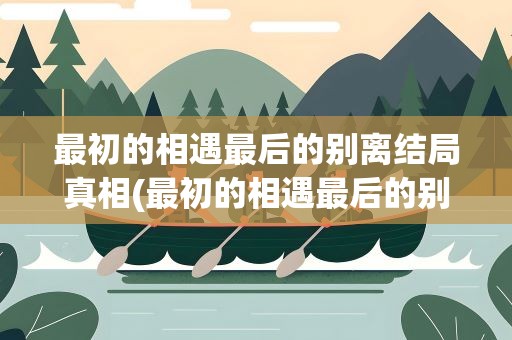 最初的相遇最后的别离结局真相(最初的相遇最后的别离结局真相是什么)