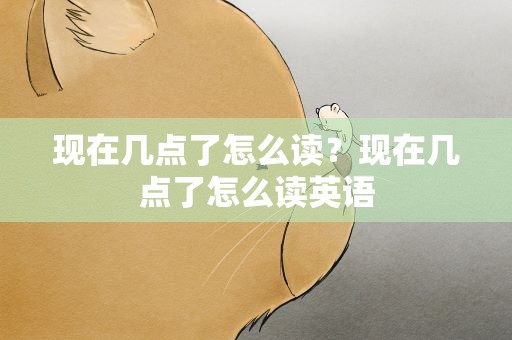 现在几点了怎么读？现在几点了怎么读英语