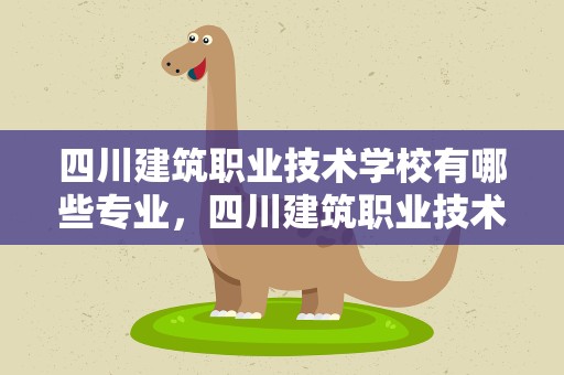 四川建筑职业技术学校有哪些专业，四川建筑职业技术学校有哪些专业好