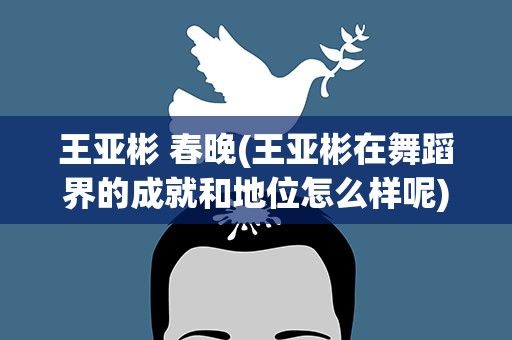 王亚彬 春晚(王亚彬在舞蹈界的成就和地位怎么样呢)