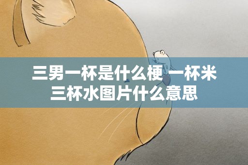 三男一杯是什么梗 一杯米三杯水图片什么意思