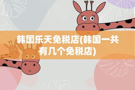 韩国乐天免税店(韩国一共有几个免税店)