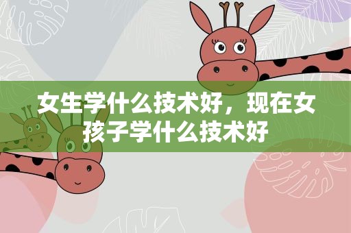 女生学什么技术好，现在女孩子学什么技术好