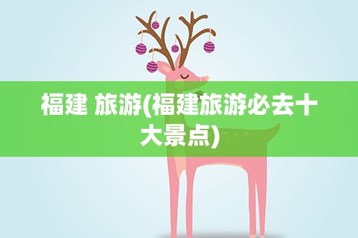 福建 旅游(福建旅游必去十大景点)