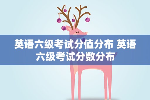 英语六级考试分值分布 英语六级考试分数分布