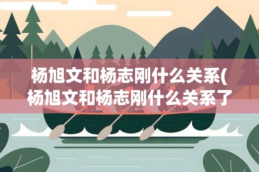 杨旭文和杨志刚什么关系(杨旭文和杨志刚什么关系了)